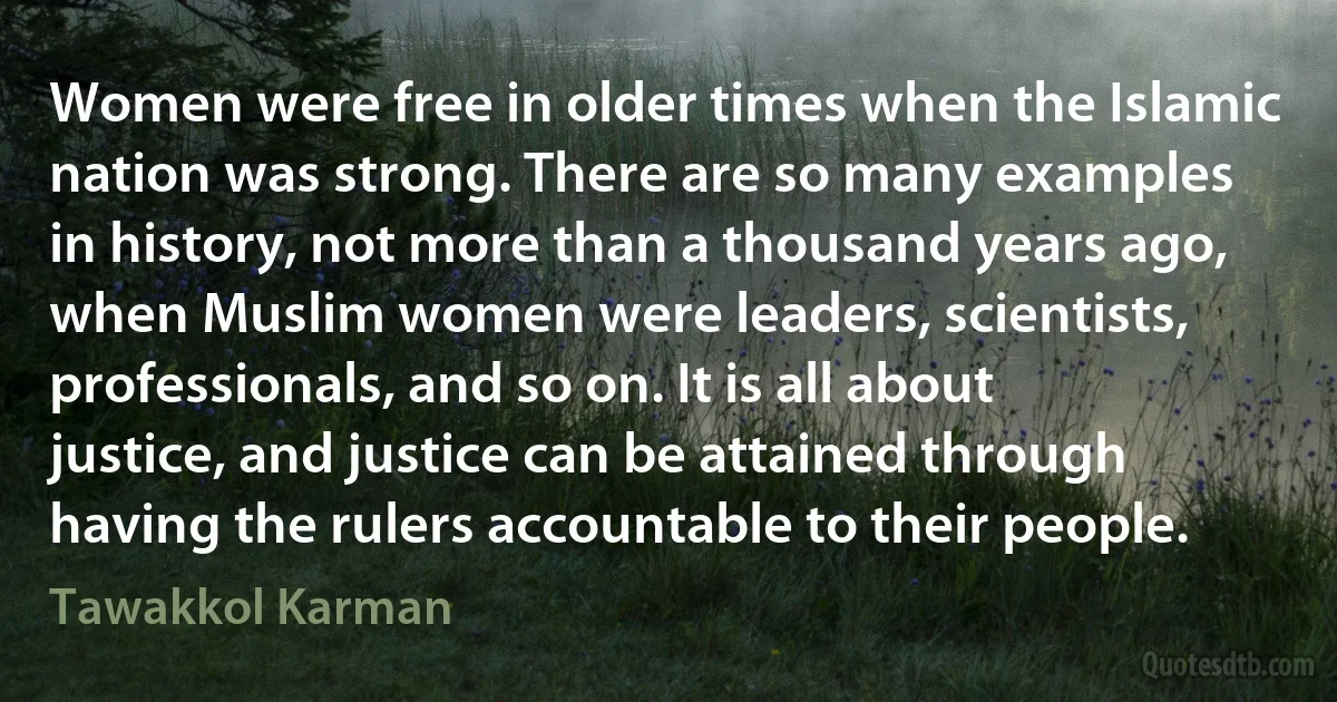 Women were free in older times when the Islamic nation was strong. There are so many examples in history, not more than a thousand years ago, when Muslim women were leaders, scientists, professionals, and so on. It is all about justice, and justice can be attained through having the rulers accountable to their people. (Tawakkol Karman)