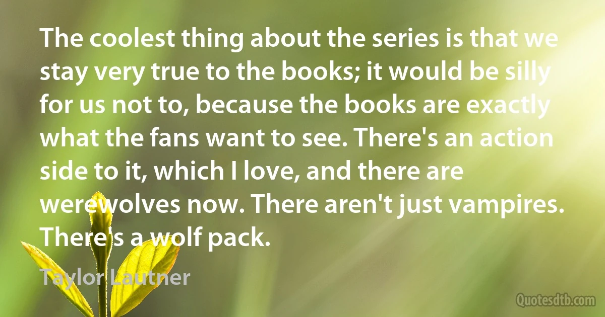 The coolest thing about the series is that we stay very true to the books; it would be silly for us not to, because the books are exactly what the fans want to see. There's an action side to it, which I love, and there are werewolves now. There aren't just vampires. There's a wolf pack. (Taylor Lautner)