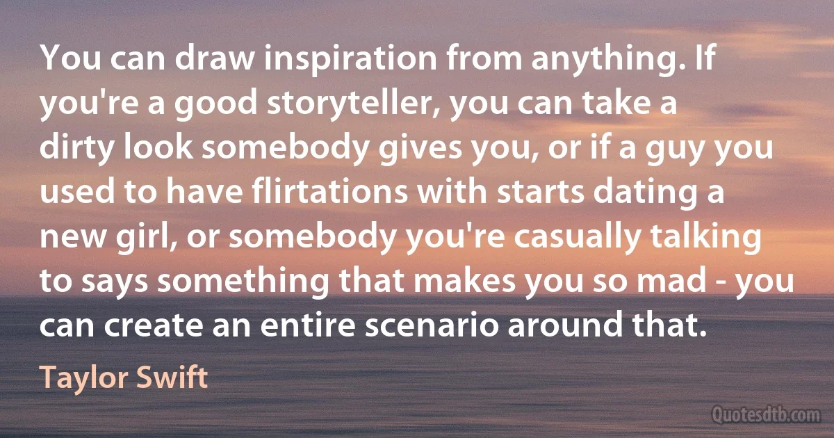 You can draw inspiration from anything. If you're a good storyteller, you can take a dirty look somebody gives you, or if a guy you used to have flirtations with starts dating a new girl, or somebody you're casually talking to says something that makes you so mad - you can create an entire scenario around that. (Taylor Swift)