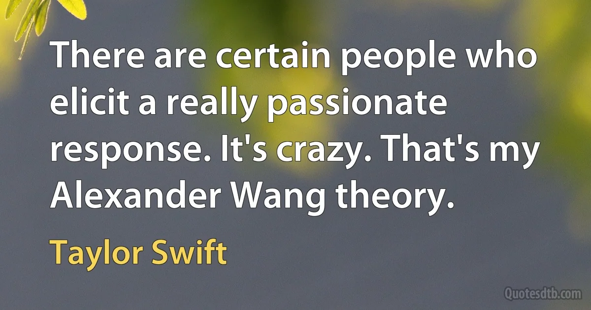 There are certain people who elicit a really passionate response. It's crazy. That's my Alexander Wang theory. (Taylor Swift)