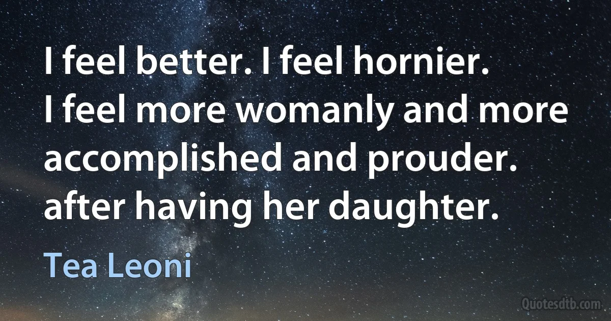 I feel better. I feel hornier. I feel more womanly and more accomplished and prouder. after having her daughter. (Tea Leoni)