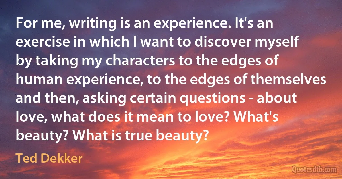 For me, writing is an experience. It's an exercise in which I want to discover myself by taking my characters to the edges of human experience, to the edges of themselves and then, asking certain questions - about love, what does it mean to love? What's beauty? What is true beauty? (Ted Dekker)