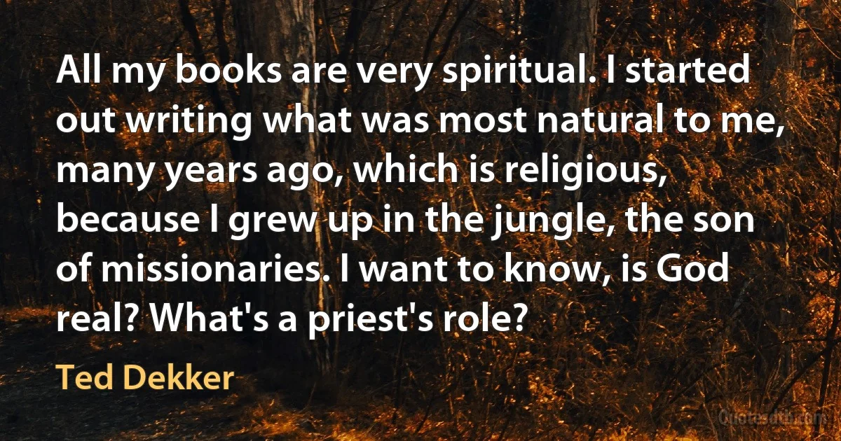 All my books are very spiritual. I started out writing what was most natural to me, many years ago, which is religious, because I grew up in the jungle, the son of missionaries. I want to know, is God real? What's a priest's role? (Ted Dekker)