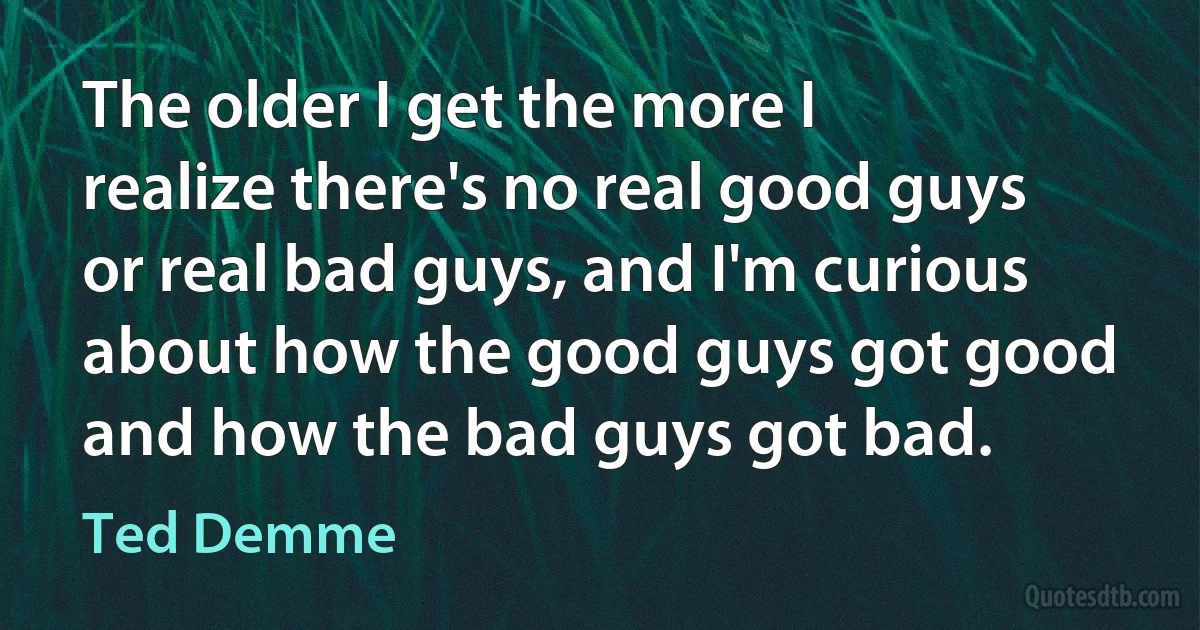 The older I get the more I realize there's no real good guys or real bad guys, and I'm curious about how the good guys got good and how the bad guys got bad. (Ted Demme)