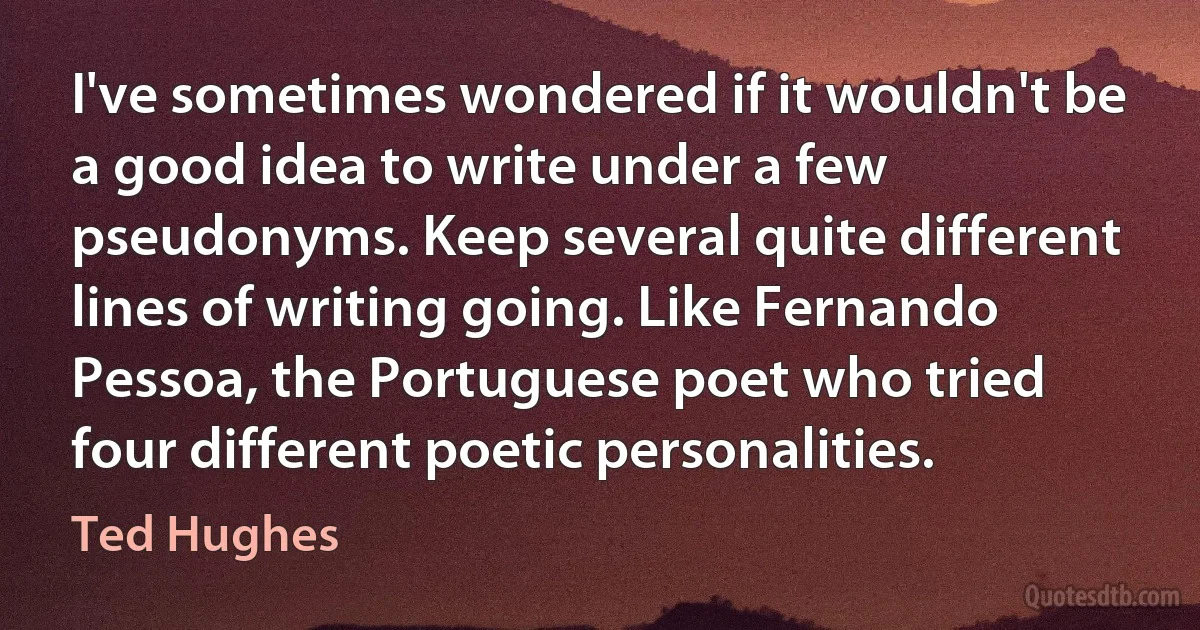 I've sometimes wondered if it wouldn't be a good idea to write under a few pseudonyms. Keep several quite different lines of writing going. Like Fernando Pessoa, the Portuguese poet who tried four different poetic personalities. (Ted Hughes)