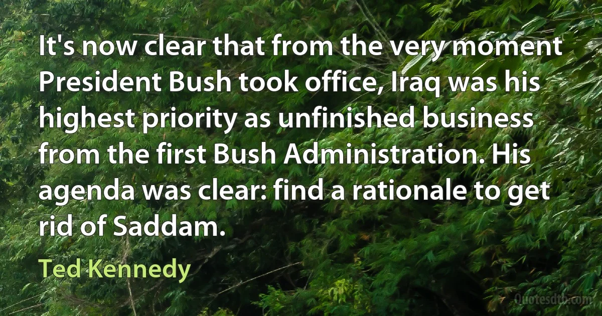 It's now clear that from the very moment President Bush took office, Iraq was his highest priority as unfinished business from the first Bush Administration. His agenda was clear: find a rationale to get rid of Saddam. (Ted Kennedy)