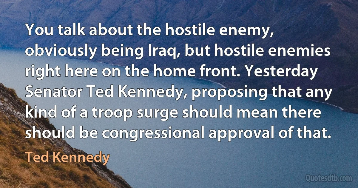 You talk about the hostile enemy, obviously being Iraq, but hostile enemies right here on the home front. Yesterday Senator Ted Kennedy, proposing that any kind of a troop surge should mean there should be congressional approval of that. (Ted Kennedy)