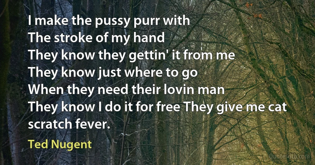 I make the pussy purr with
The stroke of my hand
They know they gettin' it from me
They know just where to go
When they need their lovin man
They know I do it for free They give me cat scratch fever. (Ted Nugent)