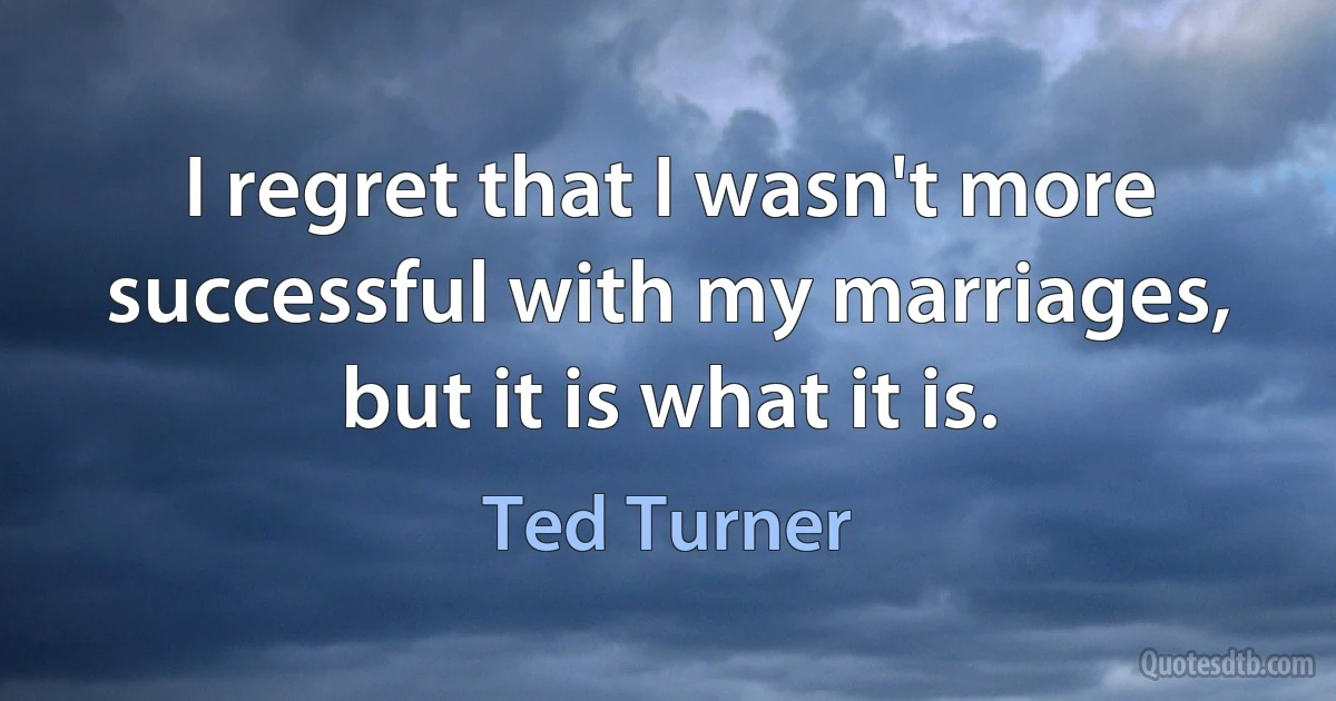 I regret that I wasn't more successful with my marriages, but it is what it is. (Ted Turner)