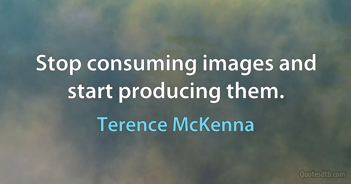 Stop consuming images and start producing them. (Terence McKenna)