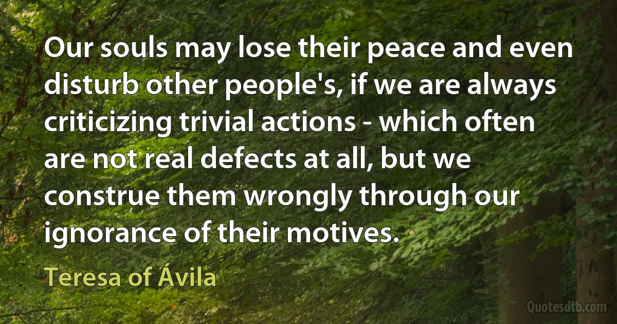 Our souls may lose their peace and even disturb other people's, if we are always criticizing trivial actions - which often are not real defects at all, but we construe them wrongly through our ignorance of their motives. (Teresa of Ávila)