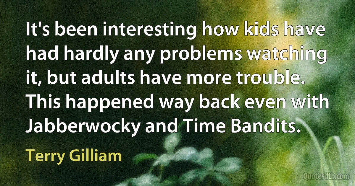 It's been interesting how kids have had hardly any problems watching it, but adults have more trouble. This happened way back even with Jabberwocky and Time Bandits. (Terry Gilliam)