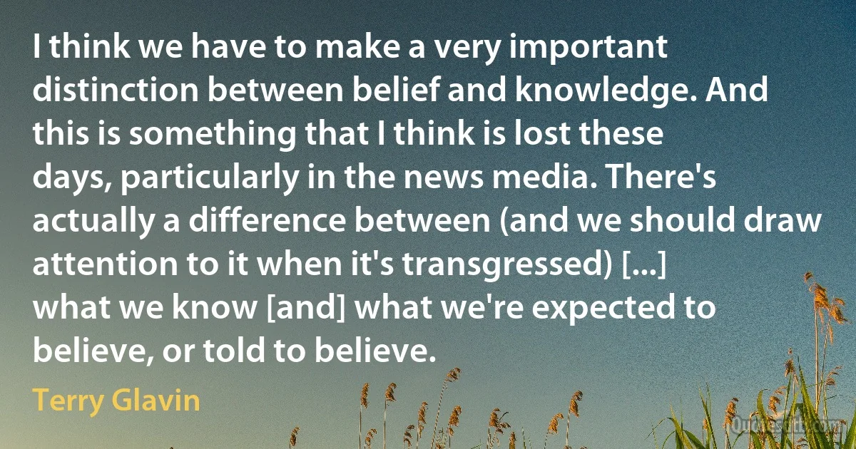 I think we have to make a very important distinction between belief and knowledge. And this is something that I think is lost these days, particularly in the news media. There's actually a difference between (and we should draw attention to it when it's transgressed) [...] what we know [and] what we're expected to believe, or told to believe. (Terry Glavin)