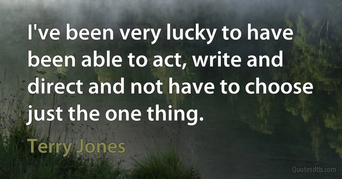 I've been very lucky to have been able to act, write and direct and not have to choose just the one thing. (Terry Jones)