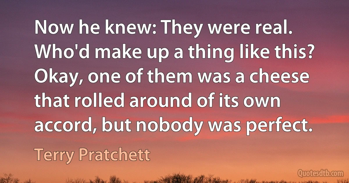 Now he knew: They were real. Who'd make up a thing like this? Okay, one of them was a cheese that rolled around of its own accord, but nobody was perfect. (Terry Pratchett)