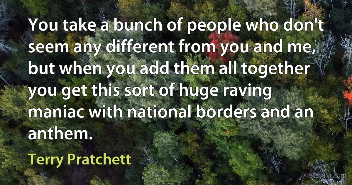 You take a bunch of people who don't seem any different from you and me, but when you add them all together you get this sort of huge raving maniac with national borders and an anthem. (Terry Pratchett)