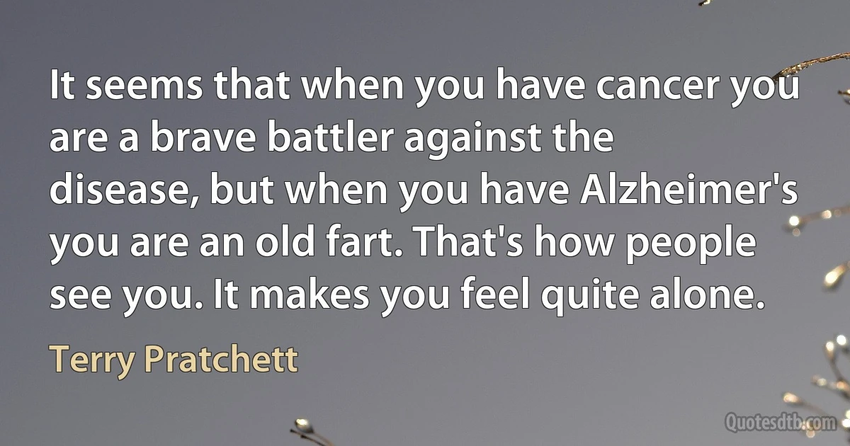 It seems that when you have cancer you are a brave battler against the disease, but when you have Alzheimer's you are an old fart. That's how people see you. It makes you feel quite alone. (Terry Pratchett)