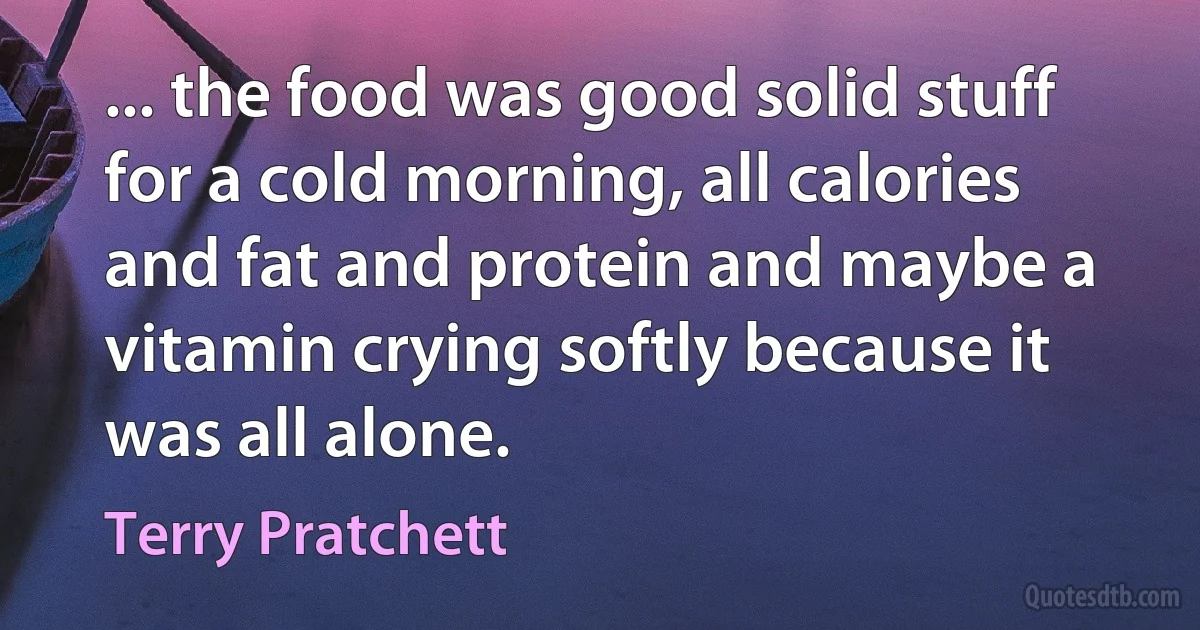 ... the food was good solid stuff for a cold morning, all calories and fat and protein and maybe a vitamin crying softly because it was all alone. (Terry Pratchett)