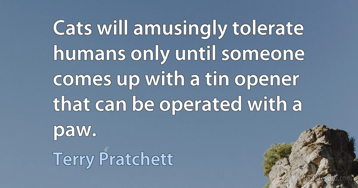 Cats will amusingly tolerate humans only until someone comes up with a tin opener that can be operated with a paw. (Terry Pratchett)