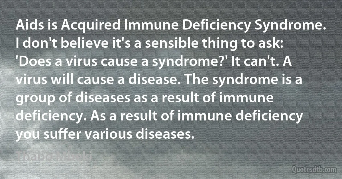 Aids is Acquired Immune Deficiency Syndrome. I don't believe it's a sensible thing to ask: 'Does a virus cause a syndrome?' It can't. A virus will cause a disease. The syndrome is a group of diseases as a result of immune deficiency. As a result of immune deficiency you suffer various diseases. (Thabo Mbeki)