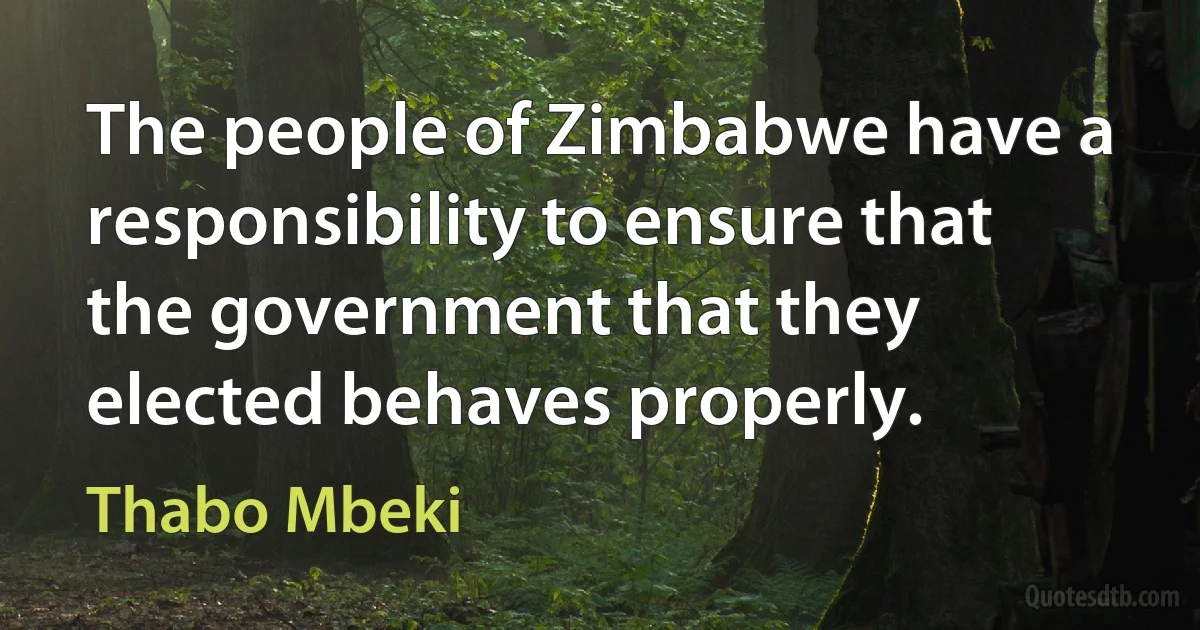 The people of Zimbabwe have a responsibility to ensure that the government that they elected behaves properly. (Thabo Mbeki)