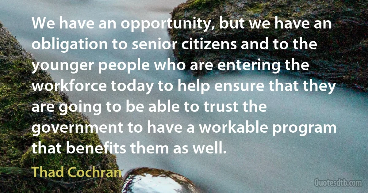 We have an opportunity, but we have an obligation to senior citizens and to the younger people who are entering the workforce today to help ensure that they are going to be able to trust the government to have a workable program that benefits them as well. (Thad Cochran)