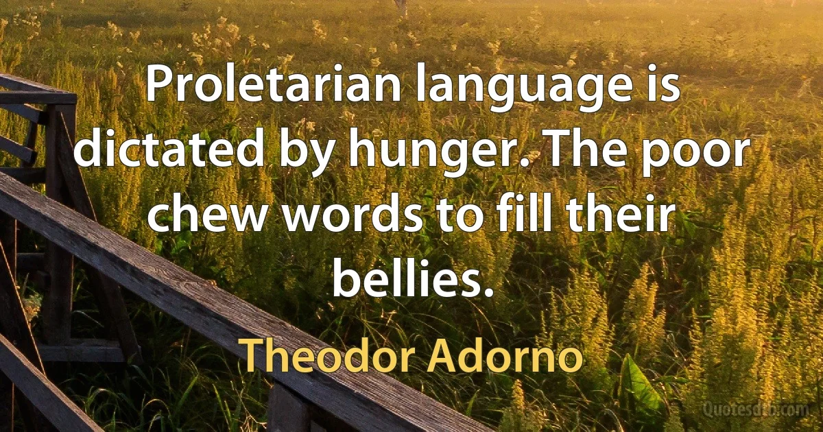 Proletarian language is dictated by hunger. The poor chew words to fill their bellies. (Theodor Adorno)