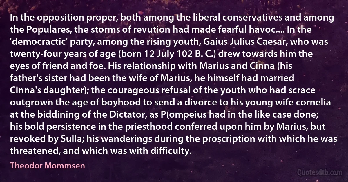 In the opposition proper, both among the liberal conservatives and among the Populares, the storms of revution had made fearful havoc.... In the 'democractic' party, among the rising youth, Gaius Julius Caesar, who was twenty-four years of age (born 12 July 102 B. C.) drew towards him the eyes of friend and foe. His relationship with Marius and Cinna (his father's sister had been the wife of Marius, he himself had married Cinna's daughter); the courageous refusal of the youth who had scrace outgrown the age of boyhood to send a divorce to his young wife cornelia at the biddining of the Dictator, as P(ompeius had in the like case done; his bold persistence in the priesthood conferred upon him by Marius, but revoked by Sulla; his wanderings during the proscription with which he was threatened, and which was with difficulty. (Theodor Mommsen)