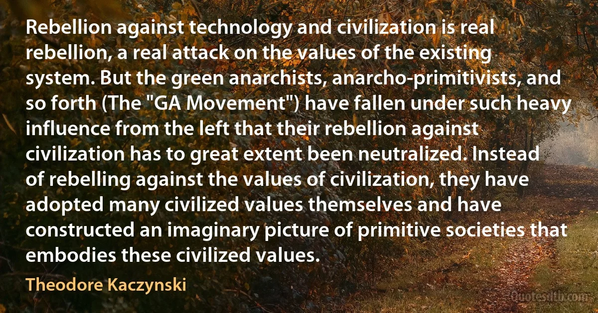 Rebellion against technology and civilization is real rebellion, a real attack on the values of the existing system. But the green anarchists, anarcho-primitivists, and so forth (The "GA Movement") have fallen under such heavy influence from the left that their rebellion against civilization has to great extent been neutralized. Instead of rebelling against the values of civilization, they have adopted many civilized values themselves and have constructed an imaginary picture of primitive societies that embodies these civilized values. (Theodore Kaczynski)