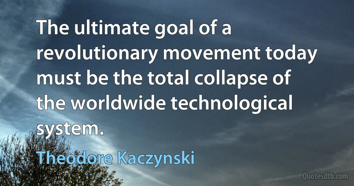 The ultimate goal of a revolutionary movement today must be the total collapse of the worldwide technological system. (Theodore Kaczynski)