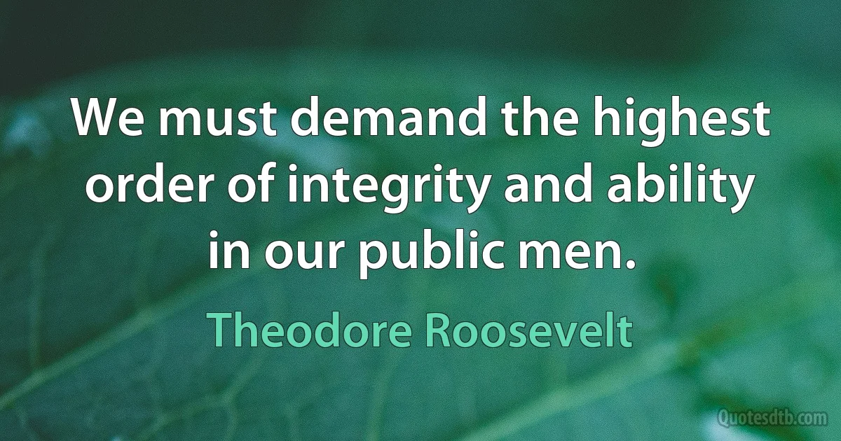 We must demand the highest order of integrity and ability in our public men. (Theodore Roosevelt)