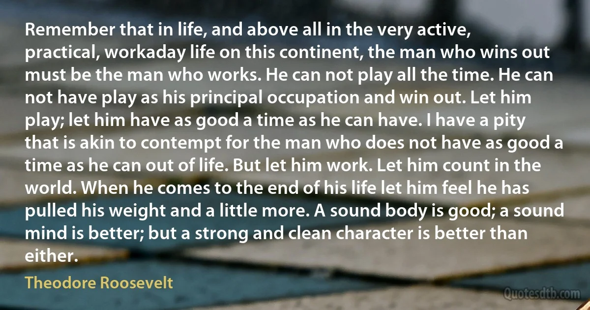 Remember that in life, and above all in the very active, practical, workaday life on this continent, the man who wins out must be the man who works. He can not play all the time. He can not have play as his principal occupation and win out. Let him play; let him have as good a time as he can have. I have a pity that is akin to contempt for the man who does not have as good a time as he can out of life. But let him work. Let him count in the world. When he comes to the end of his life let him feel he has pulled his weight and a little more. A sound body is good; a sound mind is better; but a strong and clean character is better than either. (Theodore Roosevelt)