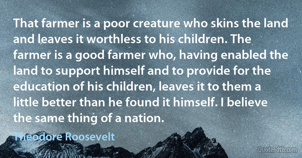 That farmer is a poor creature who skins the land and leaves it worthless to his children. The farmer is a good farmer who, having enabled the land to support himself and to provide for the education of his children, leaves it to them a little better than he found it himself. I believe the same thing of a nation. (Theodore Roosevelt)