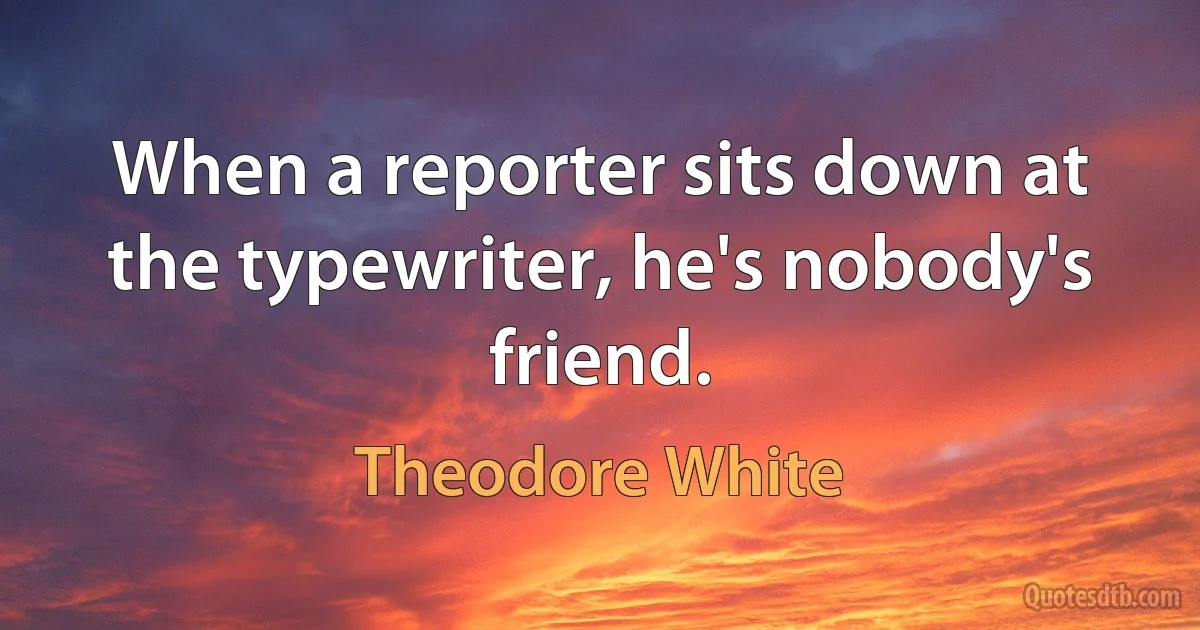 When a reporter sits down at the typewriter, he's nobody's friend. (Theodore White)