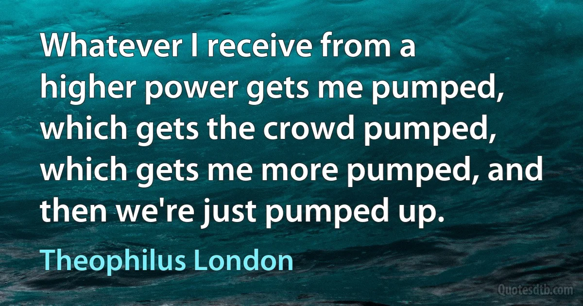 Whatever I receive from a higher power gets me pumped, which gets the crowd pumped, which gets me more pumped, and then we're just pumped up. (Theophilus London)