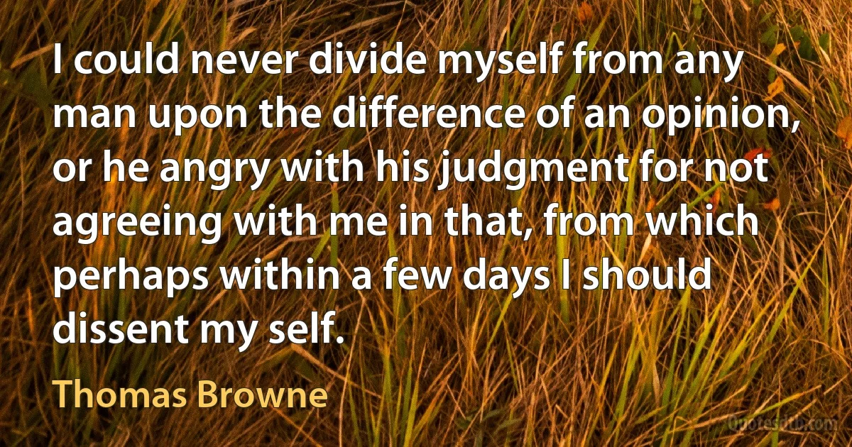 I could never divide myself from any man upon the difference of an opinion, or he angry with his judgment for not agreeing with me in that, from which perhaps within a few days I should dissent my self. (Thomas Browne)