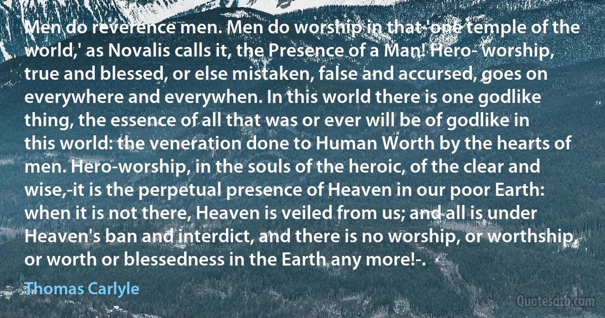 Men do reverence men. Men do worship in that 'one temple of the world,' as Novalis calls it, the Presence of a Man! Hero- worship, true and blessed, or else mistaken, false and accursed, goes on everywhere and everywhen. In this world there is one godlike thing, the essence of all that was or ever will be of godlike in this world: the veneration done to Human Worth by the hearts of men. Hero-worship, in the souls of the heroic, of the clear and wise,-it is the perpetual presence of Heaven in our poor Earth: when it is not there, Heaven is veiled from us; and all is under Heaven's ban and interdict, and there is no worship, or worthship, or worth or blessedness in the Earth any more!-. (Thomas Carlyle)