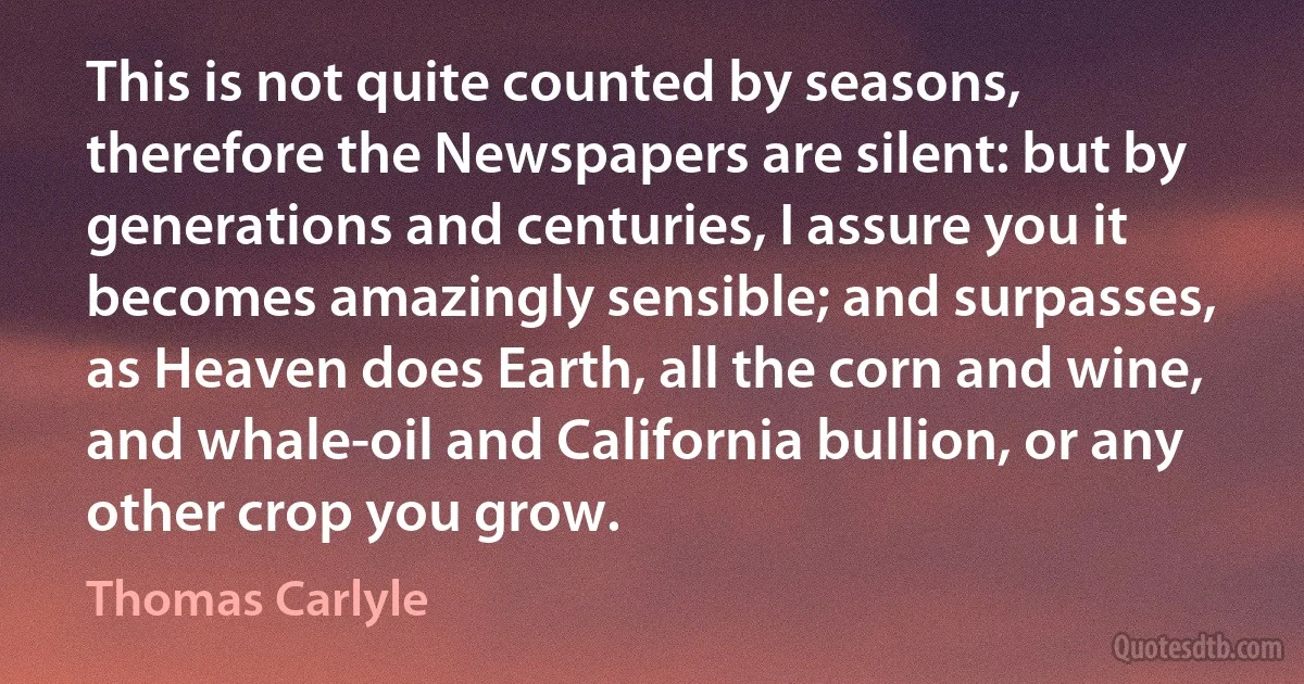 This is not quite counted by seasons, therefore the Newspapers are silent: but by generations and centuries, I assure you it becomes amazingly sensible; and surpasses, as Heaven does Earth, all the corn and wine, and whale-oil and California bullion, or any other crop you grow. (Thomas Carlyle)