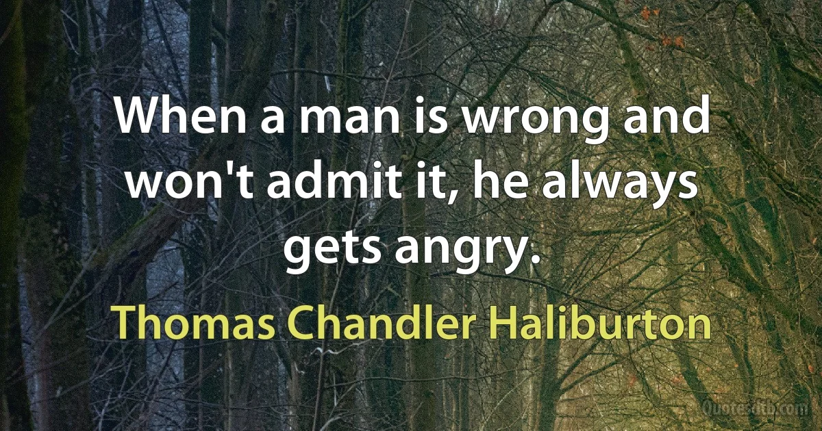 When a man is wrong and won't admit it, he always gets angry. (Thomas Chandler Haliburton)