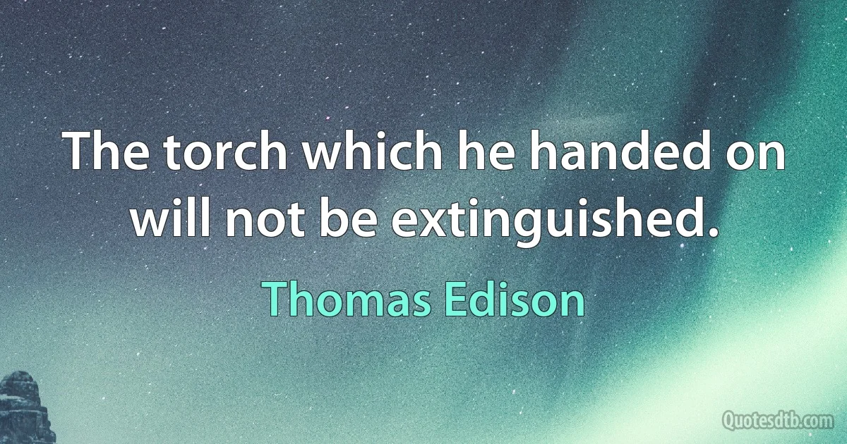 The torch which he handed on will not be extinguished. (Thomas Edison)