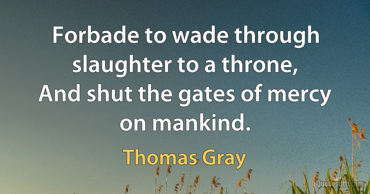 Forbade to wade through slaughter to a throne,
And shut the gates of mercy on mankind. (Thomas Gray)