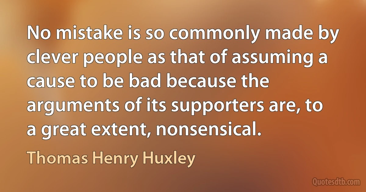 No mistake is so commonly made by clever people as that of assuming a cause to be bad because the arguments of its supporters are, to a great extent, nonsensical. (Thomas Henry Huxley)