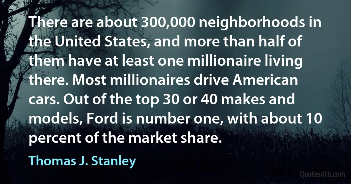 There are about 300,000 neighborhoods in the United States, and more than half of them have at least one millionaire living there. Most millionaires drive American cars. Out of the top 30 or 40 makes and models, Ford is number one, with about 10 percent of the market share. (Thomas J. Stanley)