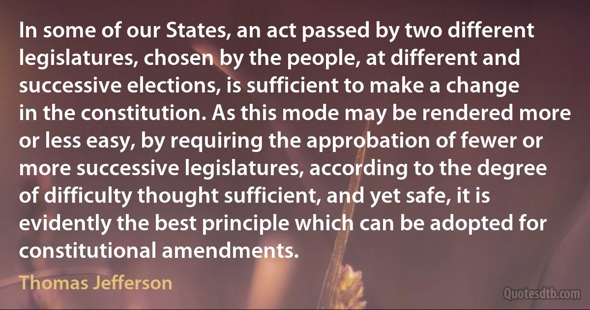 In some of our States, an act passed by two different legislatures, chosen by the people, at different and successive elections, is sufficient to make a change in the constitution. As this mode may be rendered more or less easy, by requiring the approbation of fewer or more successive legislatures, according to the degree of difficulty thought sufficient, and yet safe, it is evidently the best principle which can be adopted for constitutional amendments. (Thomas Jefferson)