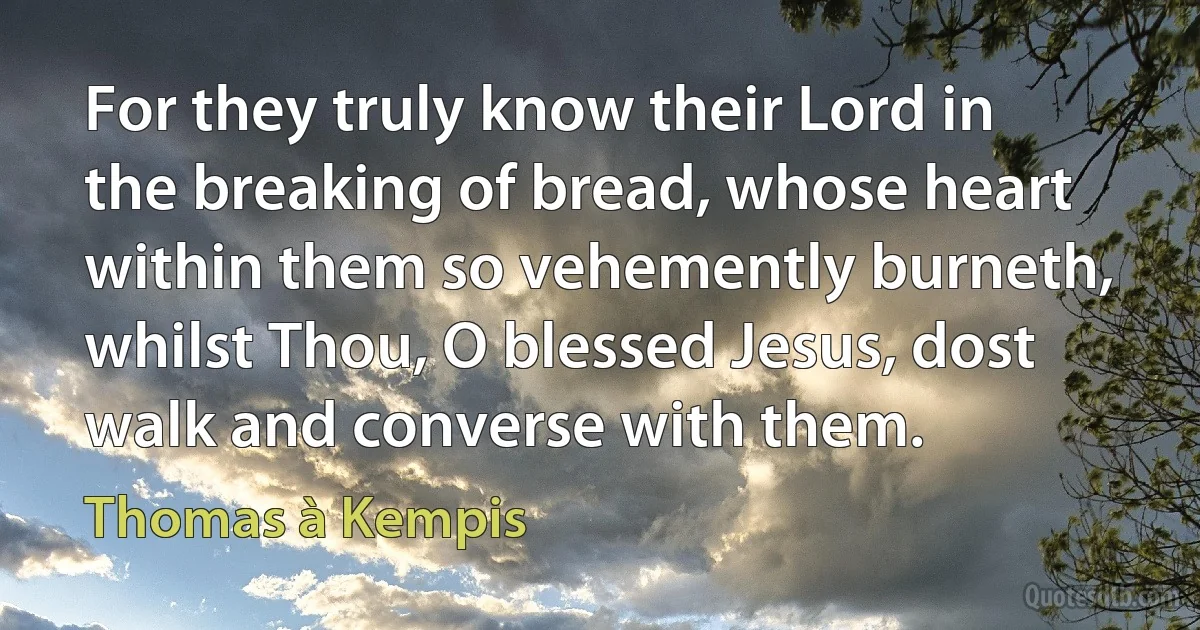 For they truly know their Lord in the breaking of bread, whose heart within them so vehemently burneth, whilst Thou, O blessed Jesus, dost walk and converse with them. (Thomas à Kempis)