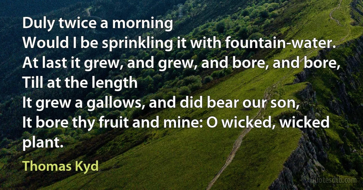 Duly twice a morning
Would I be sprinkling it with fountain-water.
At last it grew, and grew, and bore, and bore,
Till at the length
It grew a gallows, and did bear our son,
It bore thy fruit and mine: O wicked, wicked plant. (Thomas Kyd)