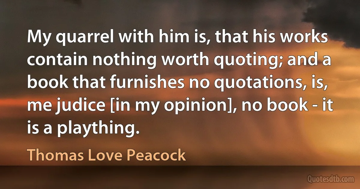 My quarrel with him is, that his works contain nothing worth quoting; and a book that furnishes no quotations, is, me judice [in my opinion], no book - it is a plaything. (Thomas Love Peacock)