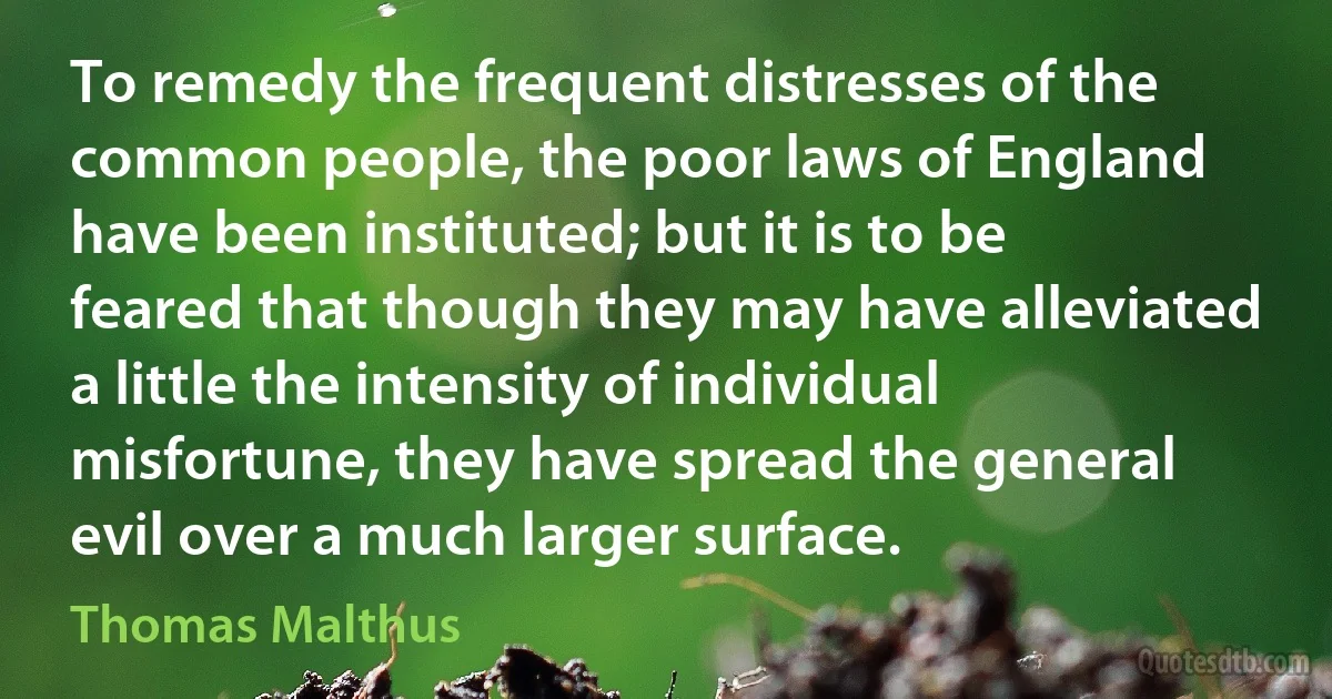 To remedy the frequent distresses of the common people, the poor laws of England have been instituted; but it is to be feared that though they may have alleviated a little the intensity of individual misfortune, they have spread the general evil over a much larger surface. (Thomas Malthus)