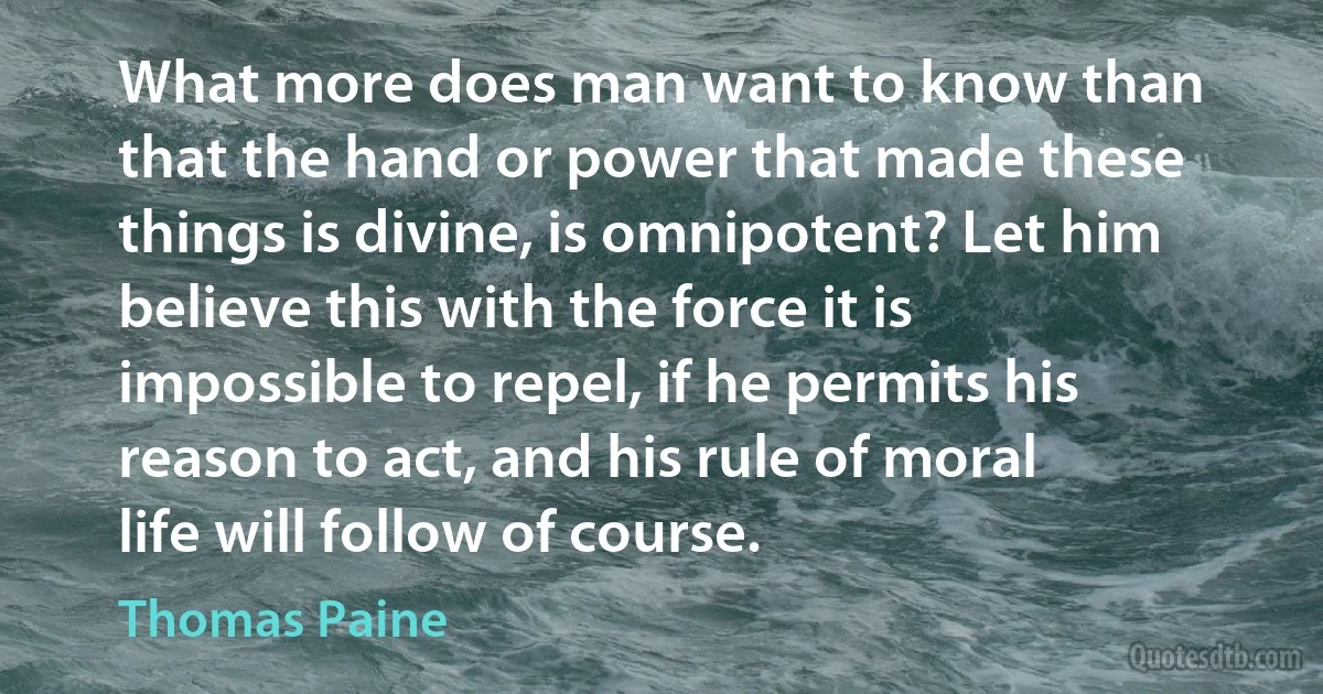 What more does man want to know than that the hand or power that made these things is divine, is omnipotent? Let him believe this with the force it is impossible to repel, if he permits his reason to act, and his rule of moral life will follow of course. (Thomas Paine)