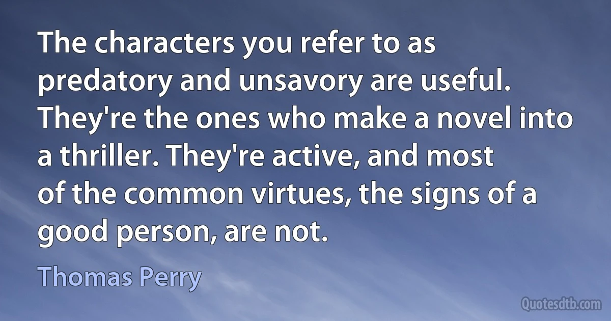 The characters you refer to as predatory and unsavory are useful. They're the ones who make a novel into a thriller. They're active, and most of the common virtues, the signs of a good person, are not. (Thomas Perry)